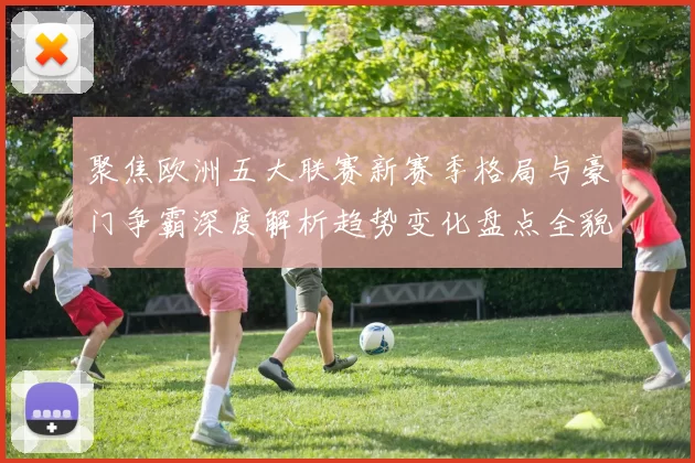聚焦欧洲五大联赛新赛季格局与豪门争霸深度解析趋势变化盘点全貌