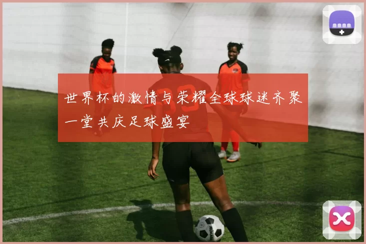 世界杯的激情与荣耀全球球迷齐聚一堂共庆足球盛宴