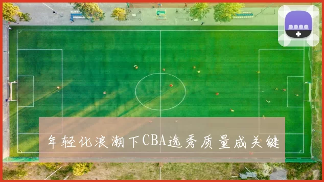 年轻化浪潮下CBA选秀质量成关键