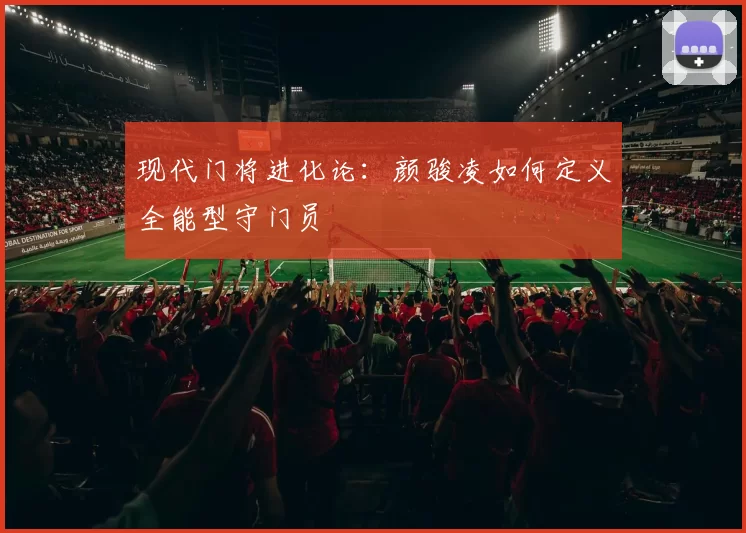 现代门将进化论：颜骏凌如何定义全能型守门员