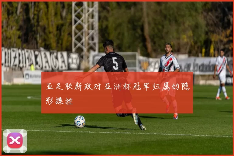 亚足联新政对亚洲杯冠军归属的隐形操控