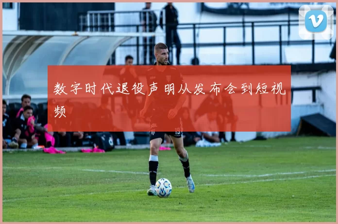 数字时代退役声明从发布会到短视频