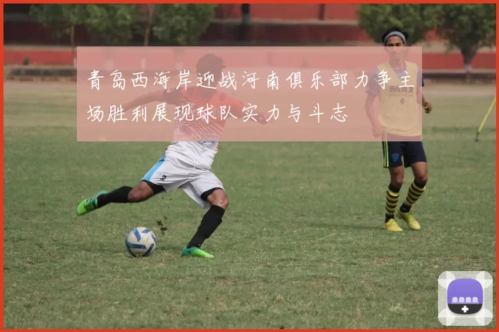 青岛西海岸迎战河南俱乐部力争主场胜利展现球队实力与斗志