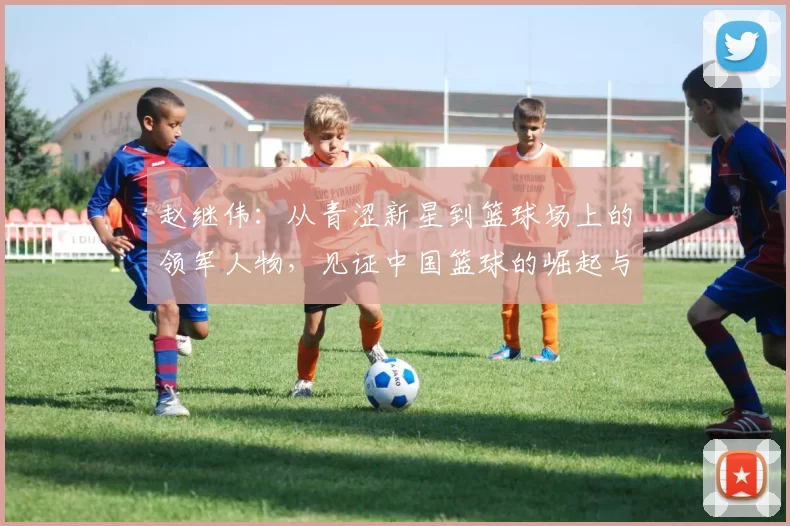 赵继伟：从青涩新星到篮球场上的领军人物，见证中国篮球的崛起与辉煌