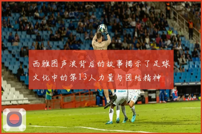 西雅图声浪背后的故事揭示了足球文化中的第13人力量与团结精神