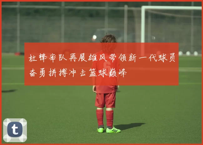 杜锋率队再展雄风带领新一代球员奋勇拼搏冲击篮球巅峰