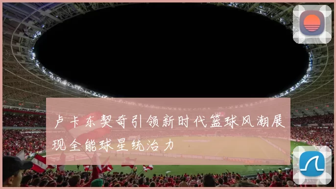 卢卡东契奇引领新时代篮球风潮展现全能球星统治力