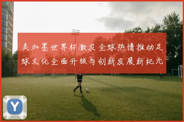 美加墨世界杯激发全球热情推动足球文化全面升级与创新发展新纪元
