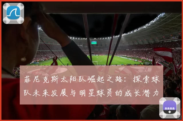 菲尼克斯太阳队崛起之路：探索球队未来发展与明星球员的成长潜力