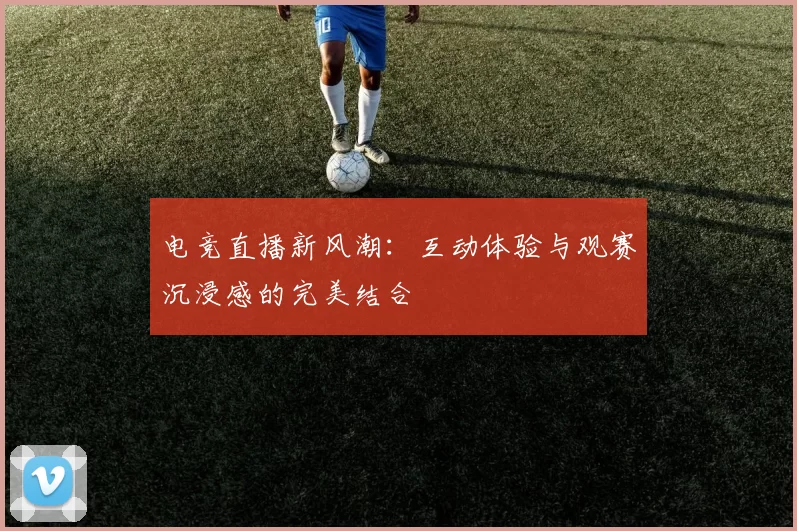 电竞直播新风潮：互动体验与观赛沉浸感的完美结合