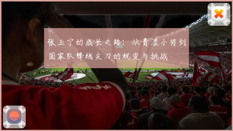 张玉宁的成长之路：从青涩小将到国家队锋线尖刀的蜕变与挑战