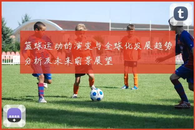 篮球运动的演变与全球化发展趋势分析及未来前景展望