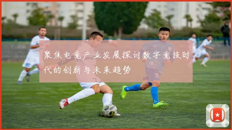 聚焦电竞产业发展探讨数字竞技时代的创新与未来趋势
