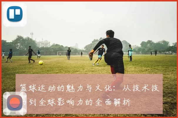 篮球运动的魅力与文化：从技术技巧到全球影响力的全面解析