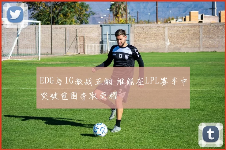 EDG与IG激战正酣 谁能在LPL赛季中突破重围夺取荣耀