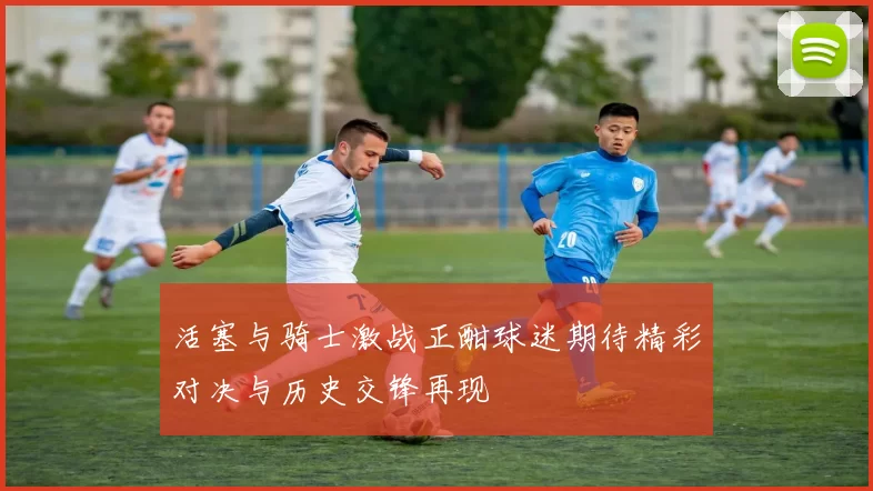 活塞与骑士激战正酣球迷期待精彩对决与历史交锋再现