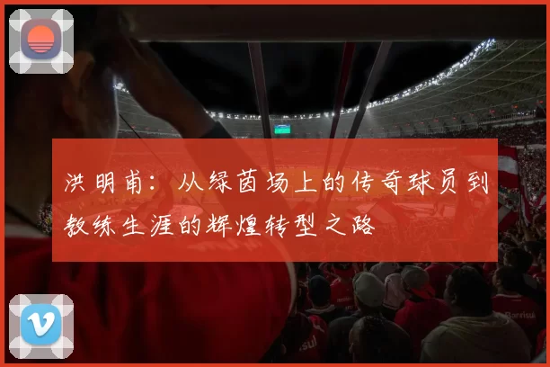 洪明甫：从绿茵场上的传奇球员到教练生涯的辉煌转型之路