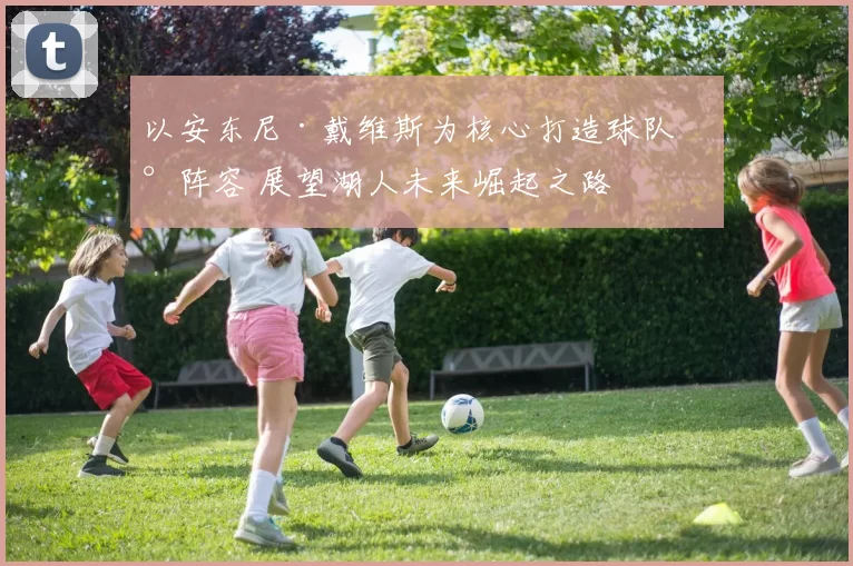 以安东尼·戴维斯为核心打造球队新阵容 展望湖人未来崛起之路